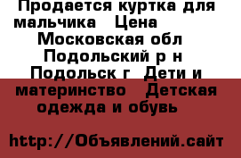 Продается куртка для мальчика › Цена ­ 1 500 - Московская обл., Подольский р-н, Подольск г. Дети и материнство » Детская одежда и обувь   